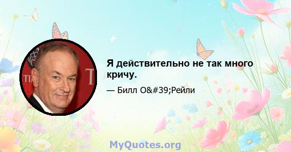 Я действительно не так много кричу.