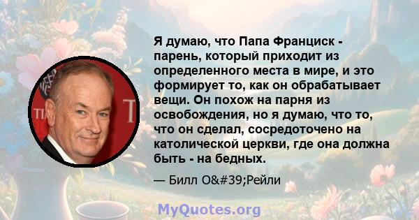 Я думаю, что Папа Франциск - парень, который приходит из определенного места в мире, и это формирует то, как он обрабатывает вещи. Он похож на парня из освобождения, но я думаю, что то, что он сделал, сосредоточено на