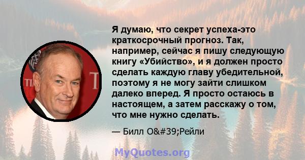 Я думаю, что секрет успеха-это краткосрочный прогноз. Так, например, сейчас я пишу следующую книгу «Убийство», и я должен просто сделать каждую главу убедительной, поэтому я не могу зайти слишком далеко вперед. Я просто 