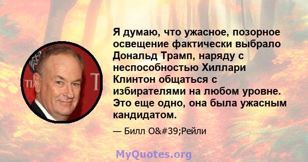 Я думаю, что ужасное, позорное освещение фактически выбрало Дональд Трамп, наряду с неспособностью Хиллари Клинтон общаться с избирателями на любом уровне. Это еще одно, она была ужасным кандидатом.