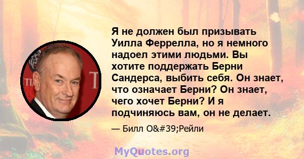 Я не должен был призывать Уилла Феррелла, но я немного надоел этими людьми. Вы хотите поддержать Берни Сандерса, выбить себя. Он знает, что означает Берни? Он знает, чего хочет Берни? И я подчиняюсь вам, он не делает.