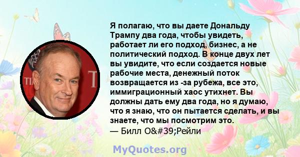 Я полагаю, что вы даете Дональду Трампу два года, чтобы увидеть, работает ли его подход, бизнес, а не политический подход. В конце двух лет вы увидите, что если создается новые рабочие места, денежный поток возвращается 