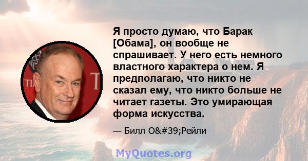 Я просто думаю, что Барак [Обама], он вообще не спрашивает. У него есть немного властного характера о нем. Я предполагаю, что никто не сказал ему, что никто больше не читает газеты. Это умирающая форма искусства.