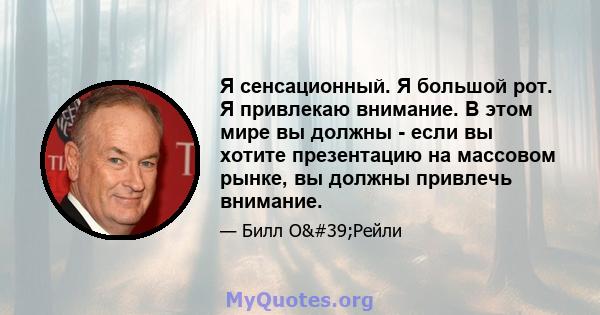 Я сенсационный. Я большой рот. Я привлекаю внимание. В этом мире вы должны - если вы хотите презентацию на массовом рынке, вы должны привлечь внимание.