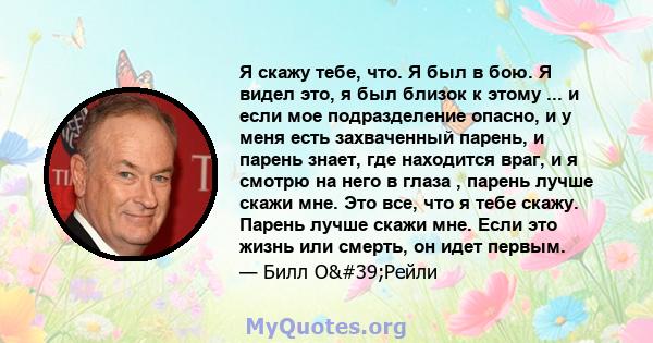 Я скажу тебе, что. Я был в бою. Я видел это, я был близок к этому ... и если мое подразделение опасно, и у меня есть захваченный парень, и парень знает, где находится враг, и я смотрю на него в глаза , парень лучше