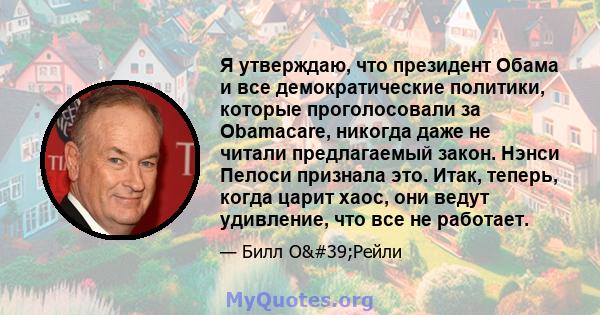 Я утверждаю, что президент Обама и все демократические политики, которые проголосовали за Obamacare, никогда даже не читали предлагаемый закон. Нэнси Пелоси признала это. Итак, теперь, когда царит хаос, они ведут