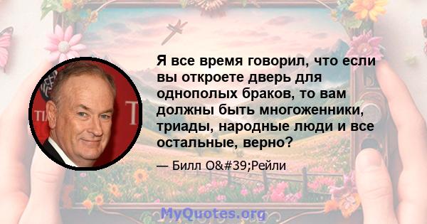 Я все время говорил, что если вы откроете дверь для однополых браков, то вам должны быть многоженники, триады, народные люди и все остальные, верно?