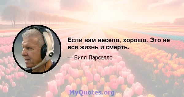 Если вам весело, хорошо. Это не вся жизнь и смерть.