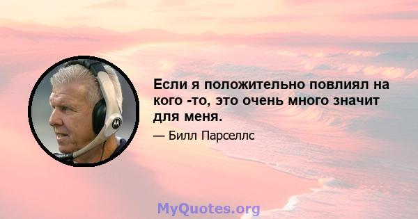 Если я положительно повлиял на кого -то, это очень много значит для меня.