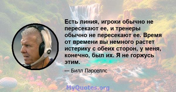 Есть линия, игроки обычно не пересекают ее, и тренеры обычно не пересекают ее. Время от времени вы немного растет истерику с обеих сторон, у меня, конечно, был их. Я не горжусь этим.