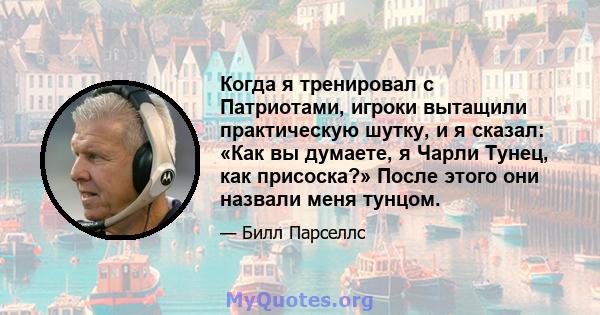 Когда я тренировал с Патриотами, игроки вытащили практическую шутку, и я сказал: «Как вы думаете, я Чарли Тунец, как присоска?» После этого они назвали меня тунцом.