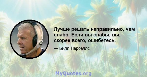 Лучше решать неправильно, чем слабо. Если вы слабы, вы, скорее всего, ошибетесь.