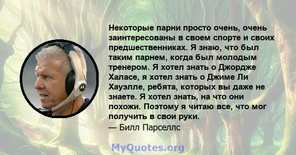 Некоторые парни просто очень, очень заинтересованы в своем спорте и своих предшественниках. Я знаю, что был таким парнем, когда был молодым тренером. Я хотел знать о Джордже Халасе, я хотел знать о Джиме Ли Хауэлле,