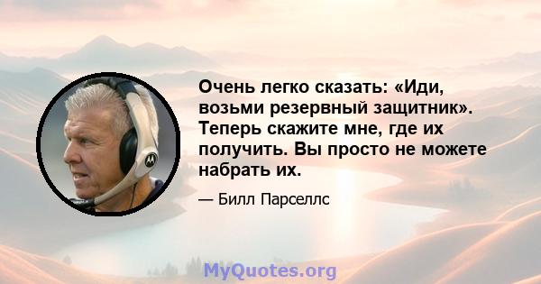 Очень легко сказать: «Иди, возьми резервный защитник». Теперь скажите мне, где их получить. Вы просто не можете набрать их.