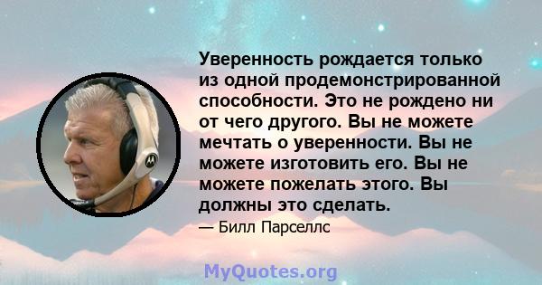 Уверенность рождается только из одной продемонстрированной способности. Это не рождено ни от чего другого. Вы не можете мечтать о уверенности. Вы не можете изготовить его. Вы не можете пожелать этого. Вы должны это