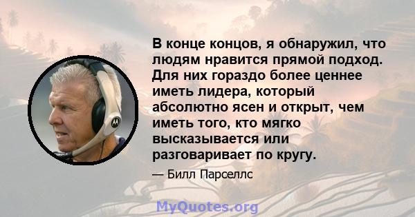 В конце концов, я обнаружил, что людям нравится прямой подход. Для них гораздо более ценнее иметь лидера, который абсолютно ясен и открыт, чем иметь того, кто мягко высказывается или разговаривает по кругу.