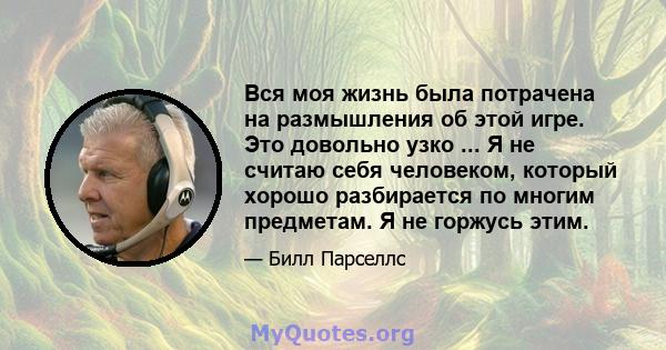 Вся моя жизнь была потрачена на размышления об этой игре. Это довольно узко ... Я не считаю себя человеком, который хорошо разбирается по многим предметам. Я не горжусь этим.