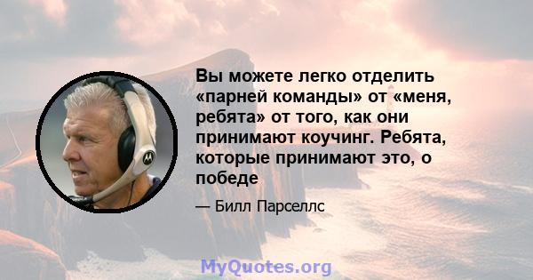 Вы можете легко отделить «парней команды» от «меня, ребята» от того, как они принимают коучинг. Ребята, которые принимают это, о победе