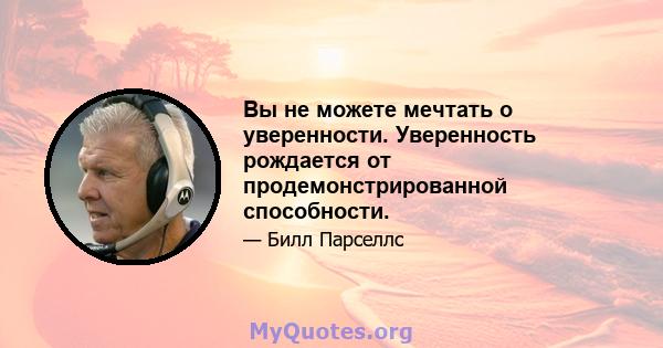 Вы не можете мечтать о уверенности. Уверенность рождается от продемонстрированной способности.