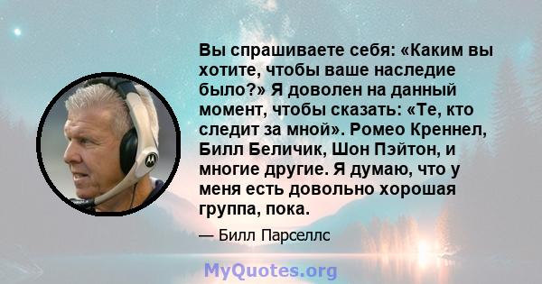 Вы спрашиваете себя: «Каким вы хотите, чтобы ваше наследие было?» Я доволен на данный момент, чтобы сказать: «Те, кто следит за мной». Ромео Креннел, Билл Беличик, Шон Пэйтон, и многие другие. Я думаю, что у меня есть