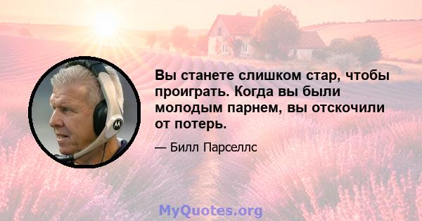 Вы станете слишком стар, чтобы проиграть. Когда вы были молодым парнем, вы отскочили от потерь.