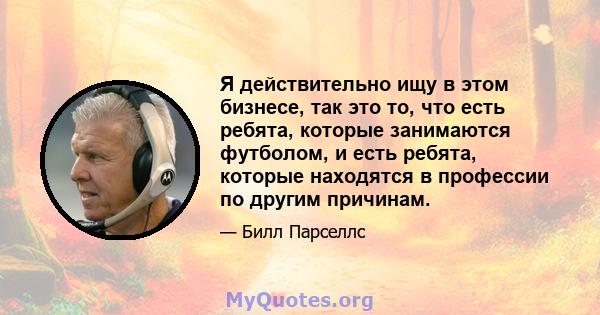 Я действительно ищу в этом бизнесе, так это то, что есть ребята, которые занимаются футболом, и есть ребята, которые находятся в профессии по другим причинам.