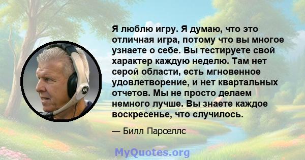 Я люблю игру. Я думаю, что это отличная игра, потому что вы многое узнаете о себе. Вы тестируете свой характер каждую неделю. Там нет серой области, есть мгновенное удовлетворение, и нет квартальных отчетов. Мы не