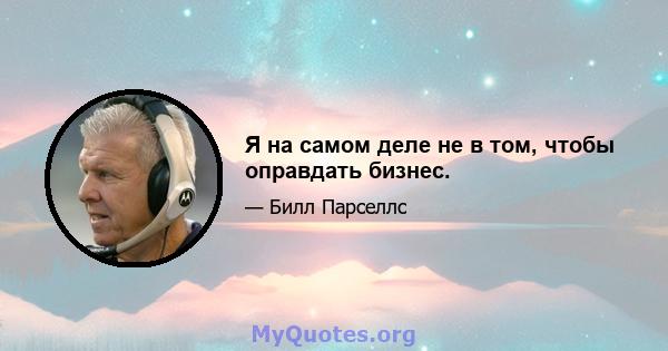 Я на самом деле не в том, чтобы оправдать бизнес.