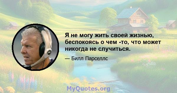 Я не могу жить своей жизнью, беспокоясь о чем -то, что может никогда не случиться.