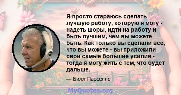 Я просто стараюсь сделать лучшую работу, которую я могу - надеть шоры, идти на работу и быть лучшим, чем вы можете быть. Как только вы сделали все, что вы можете - вы приложили свои самые большие усилия - тогда я могу