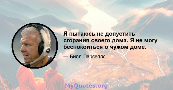 Я пытаюсь не допустить сгорания своего дома. Я не могу беспокоиться о чужом доме.