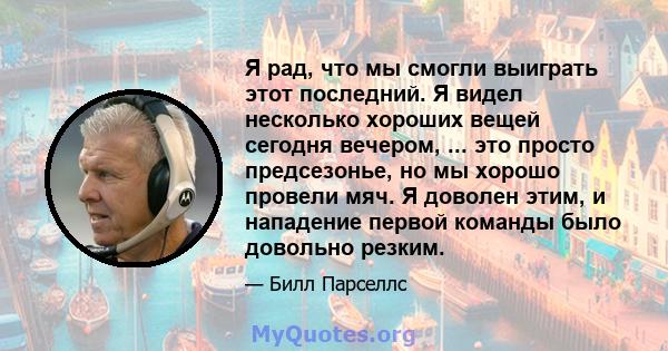 Я рад, что мы смогли выиграть этот последний. Я видел несколько хороших вещей сегодня вечером, ... это просто предсезонье, но мы хорошо провели мяч. Я доволен этим, и нападение первой команды было довольно резким.