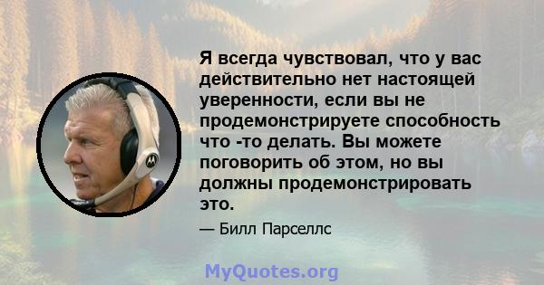 Я всегда чувствовал, что у вас действительно нет настоящей уверенности, если вы не продемонстрируете способность что -то делать. Вы можете поговорить об этом, но вы должны продемонстрировать это.