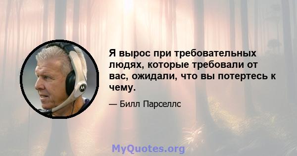 Я вырос при требовательных людях, которые требовали от вас, ожидали, что вы потертесь к чему.