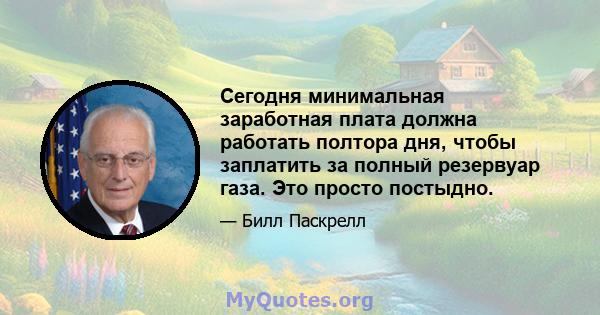 Сегодня минимальная заработная плата должна работать полтора дня, чтобы заплатить за полный резервуар газа. Это просто постыдно.