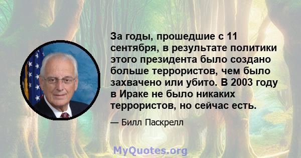 За годы, прошедшие с 11 сентября, в результате политики этого президента было создано больше террористов, чем было захвачено или убито. В 2003 году в Ираке не было никаких террористов, но сейчас есть.