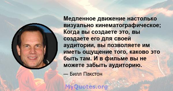 Медленное движение настолько визуально кинематографическое; Когда вы создаете это, вы создаете его для своей аудитории, вы позволяете им иметь ощущение того, каково это быть там. И в фильме вы не можете забыть аудиторию.