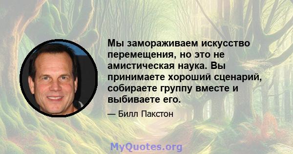 Мы замораживаем искусство перемещения, но это не амистическая наука. Вы принимаете хороший сценарий, собираете группу вместе и выбиваете его.