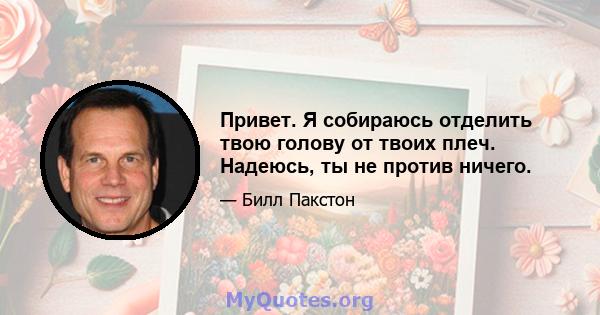 Привет. Я собираюсь отделить твою голову от твоих плеч. Надеюсь, ты не против ничего.