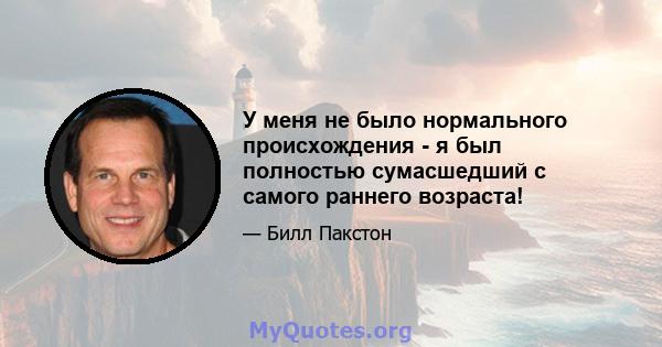 У меня не было нормального происхождения - я был полностью сумасшедший с самого раннего возраста!