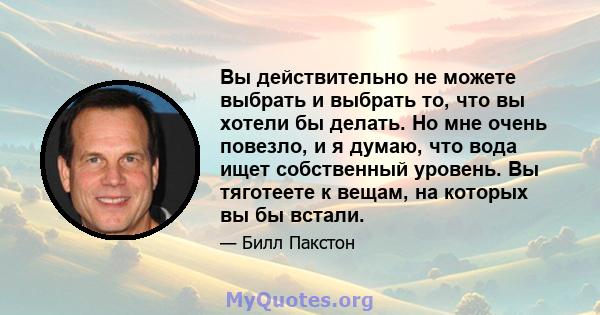 Вы действительно не можете выбрать и выбрать то, что вы хотели бы делать. Но мне очень повезло, и я думаю, что вода ищет собственный уровень. Вы тяготеете к вещам, на которых вы бы встали.