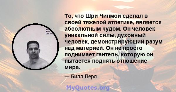 То, что Шри Чинмой сделал в своей тяжелой атлетике, является абсолютным чудом. Он человек уникальной силы, духовный человек, демонстрирующий разум над материей. Он не просто поднимает гантель, которую он пытается