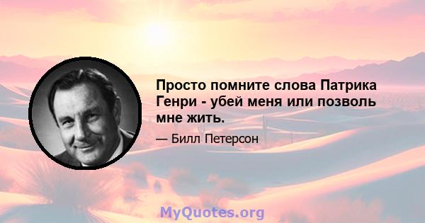 Просто помните слова Патрика Генри - убей меня или позволь мне жить.