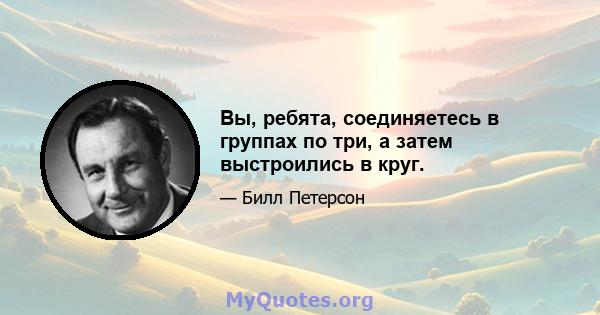 Вы, ребята, соединяетесь в группах по три, а затем выстроились в круг.