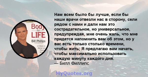 Нам всем было бы лучше, если бы наши врачи отвезли нас в сторону, сели рядом с нами и дали нам это сострадательное, но универсальное, предупреждая, мне очень жаль, что мне придется напомнить вам об этом, но у вас есть