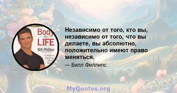 Независимо от того, кто вы, независимо от того, что вы делаете, вы абсолютно, положительно имеют право меняться.