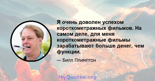 Я очень доволен успехом короткометражных фильмов. На самом деле, для меня короткометражные фильмы зарабатывают больше денег, чем функции.