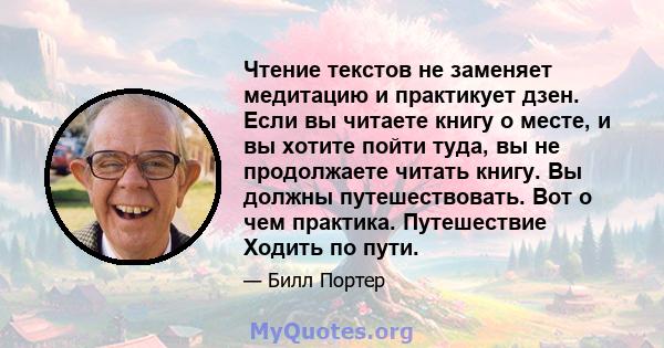 Чтение текстов не заменяет медитацию и практикует дзен. Если вы читаете книгу о месте, и вы хотите пойти туда, вы не продолжаете читать книгу. Вы должны путешествовать. Вот о чем практика. Путешествие Ходить по пути.