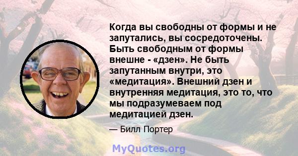 Когда вы свободны от формы и не запутались, вы сосредоточены. Быть свободным от формы внешне - «дзен». Не быть запутанным внутри, это «медитация». Внешний дзен и внутренняя медитация, это то, что мы подразумеваем под