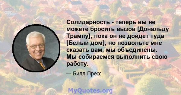 Солидарность - теперь вы не можете бросить вызов [Дональду Трампу], пока он не дойдет туда [Белый дом], но позвольте мне сказать вам, мы объединены. Мы собираемся выполнить свою работу.